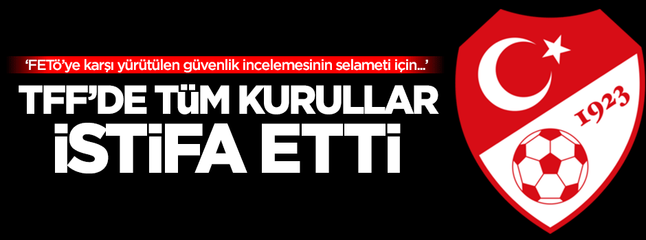 TFF'de tüm kurullar istifa etti!