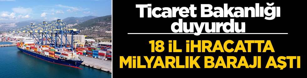 Ticaret Bakanlığı yılın ilk 4 aylık ihracat karnesini açıkladı: 18 il ihracatta milyarlık barajı aştı