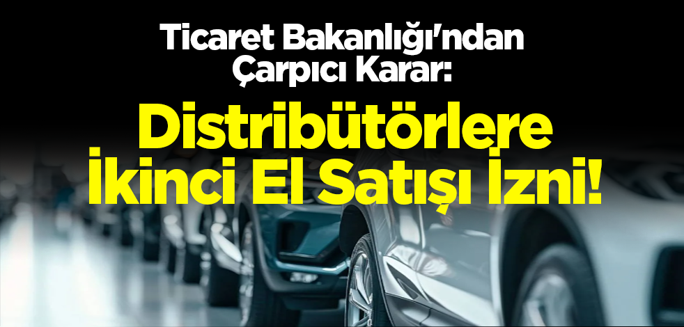 Ticaret Bakanlığı'ndan Çarpıcı Karar: Distribütörlere İkinci El Satışı İzni!
