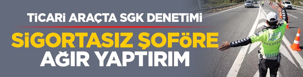 Ticari araçta SGK denetimi: Sigortasız şoföre ağır yaptırım