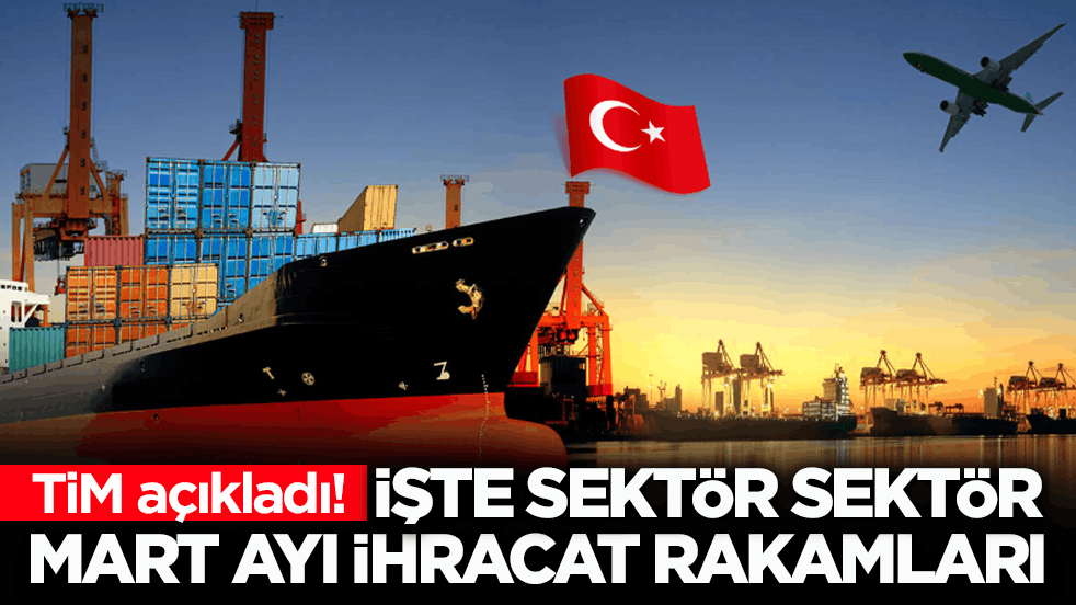 TİM açıkladı! İşte sektör sektör mart ayı ihracat rakamları