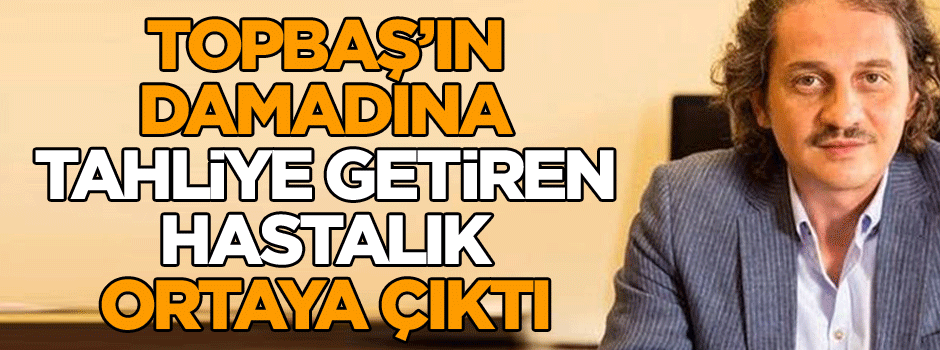 Topbaş’ın damadına tahliye getiren hastalık ortaya çıktı