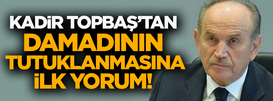 Topbaş'tan damadının tutuklanmasına ilk yorum!
