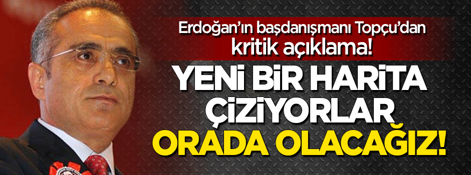 Topçu: Yeni harita çiziyorlar, orada olacağız