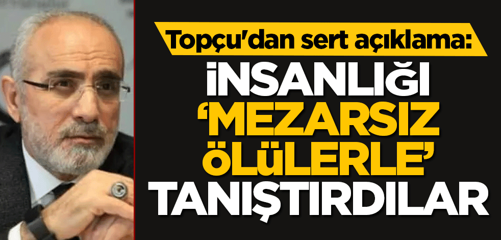 Topçu'dan sert açıklama: İnsanlığı ‘mezarsız ölülerle’ tanıştırdılar