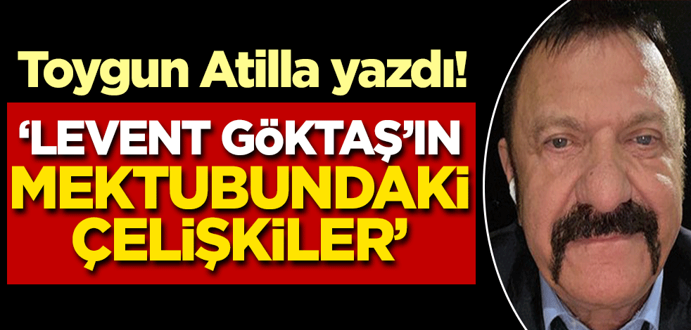 Toygun Atilla yazdı: Levent Göktaş'ın mektubundaki çelişkiler