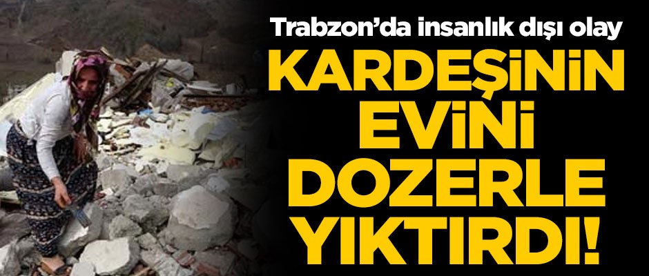 Trabzon'da insanlık dışı olay! Kardeşinin evini dozerle yıktırdı