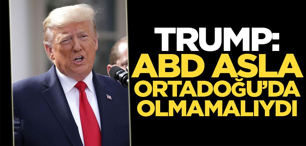 Trump: ABD asla Ortadoğu’da olmamalıydı