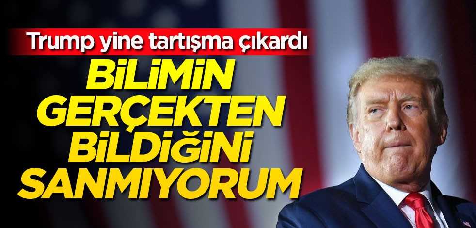 Trump: Bilimin gerçekten bildiğini sanmıyorum