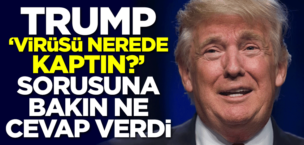 Trump 'Virüsü nerede kaptın?' sorusuna bakın ne cevap verdi