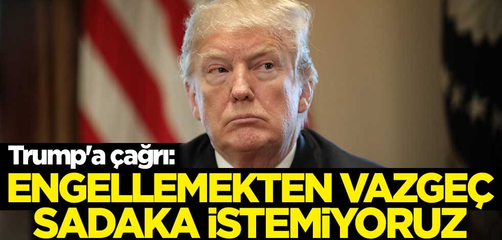 Trump'a çağrı: Engellemekten vazgeç, sadaka istemiyoruz