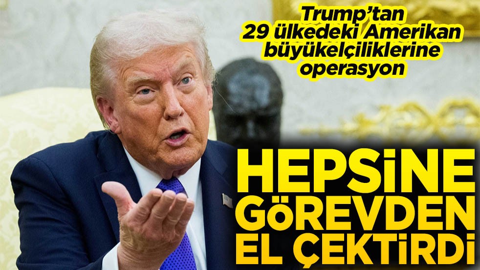 Trump’tan 29 ülkedeki Amerikan büyükelçiliklerine operasyon Hepsine görevden el çektirdi