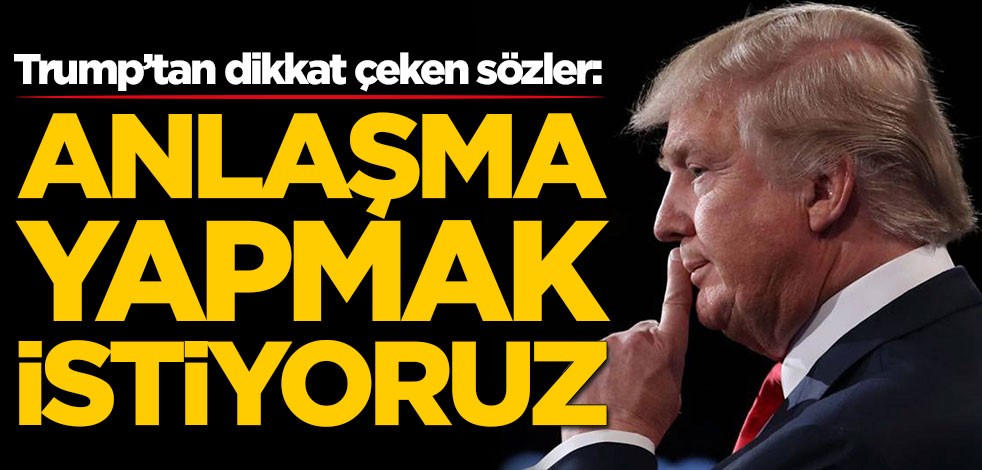 Trump’tan dikkat çeken sözler: Anlaşma yapmak istiyoruz
