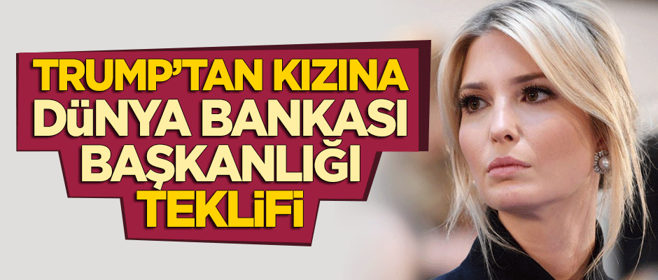 Trump'tan kızı Ivanka'ya Dünya Bankası başkanlığı teklifi!