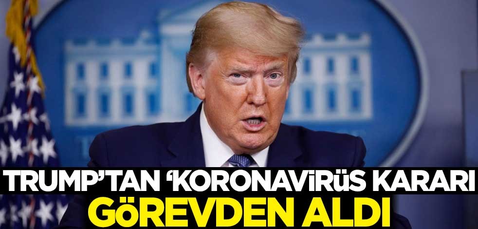 Trump'tan 'koronavirüs' kararı! Görevden aldı