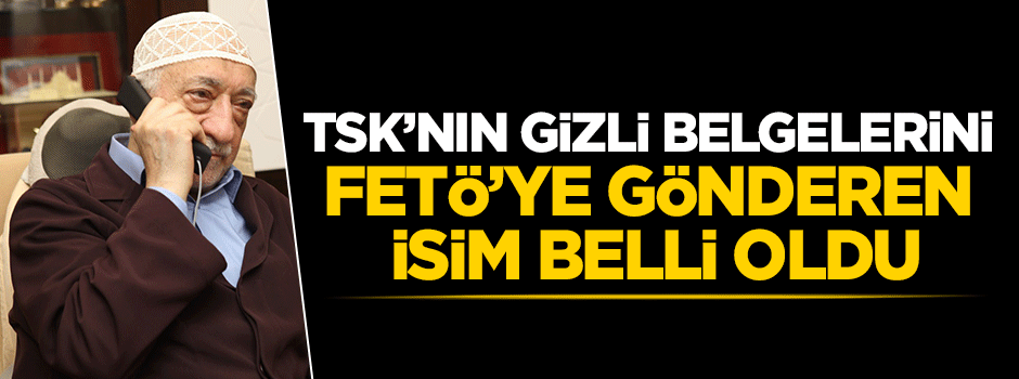 TSK'nın gizli belgelerini Gülen'e gönderen isim belli oldu