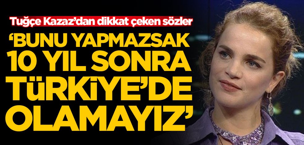 Tuğçe Kazaz: Bunu yapmazsak 10 yıl sonra Türkiye'de olamayız