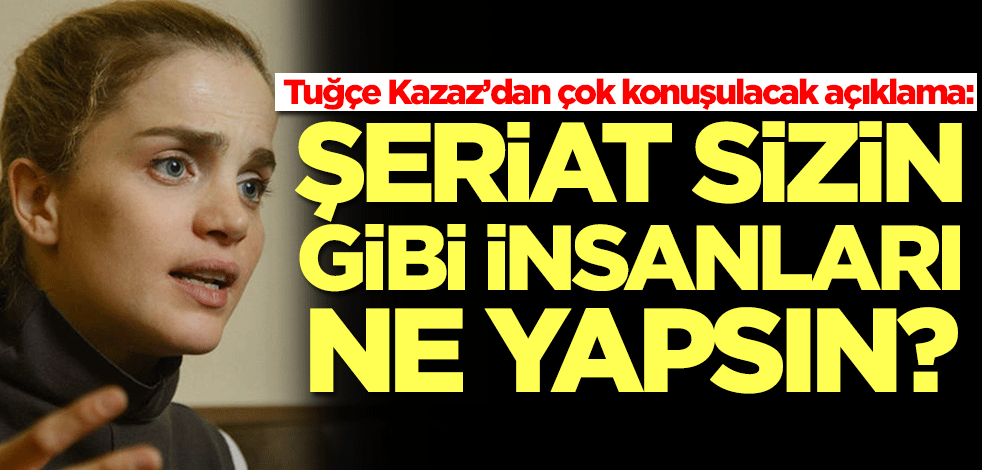 Tuğçe Kazaz’dan çok konuşulacak açıklama: Şeriat sizin gibi insanları ne yapsın?
