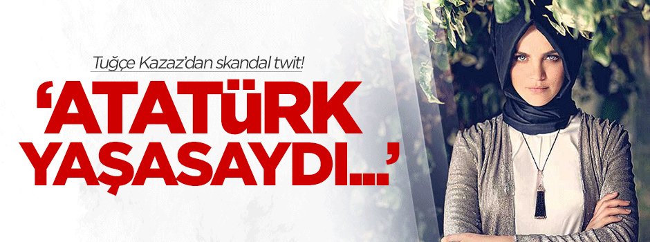 Tuğçe Kazaz'dan skandal twit: Atatürk yaşasaydı...