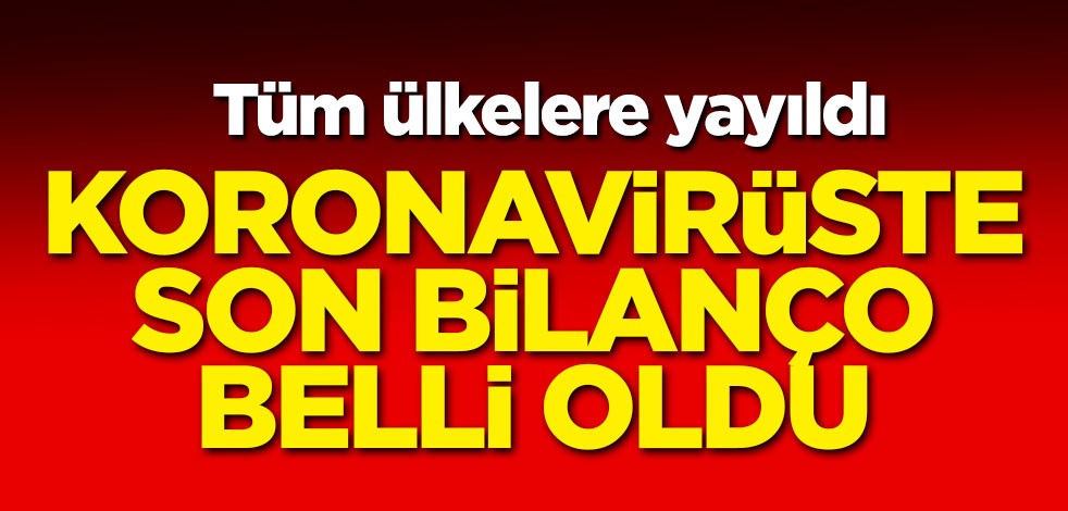 Tüm ülkelere yayıldı! Koronavirüste son bilanço belli oldu