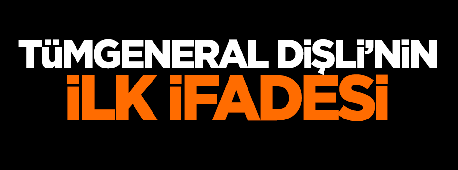 Tümgeneral Dişli'nin ilk ifadesi