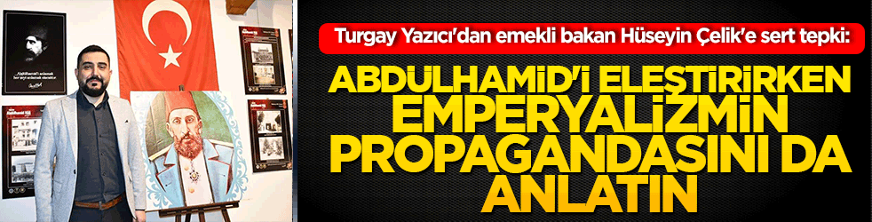 Turgay Yazıcı'dan emekli bakan Hüseyin Çelik'e sert tepki: Abdülhamid'i eleştirirken emperyalizmin propagandasını da anlatın!