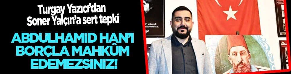 Turgay Yazıcı’dan Soner Yalçın’a sert tepki: Abdülhamid Han’ı borçla mahkûm edemezsiniz!