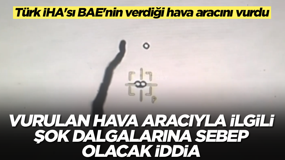 Türk İHA'sı BAE'nin verdiği hava aracını vurdu: Vurulan hava aracıyla ilgili şok dalgalarına sebep olacak iddia 