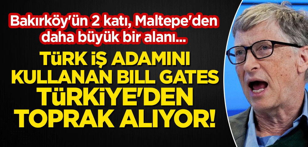 Türk iş adamını kullanan Bill Gates, Türkiye'den toprak alıyor! Bakırköy'ün 2 katı, Maltepe'den daha büyük bir alanı...