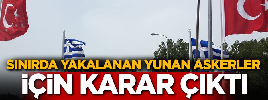 Türk topraklarında yakalanan Yunan askerler için karar çıktı