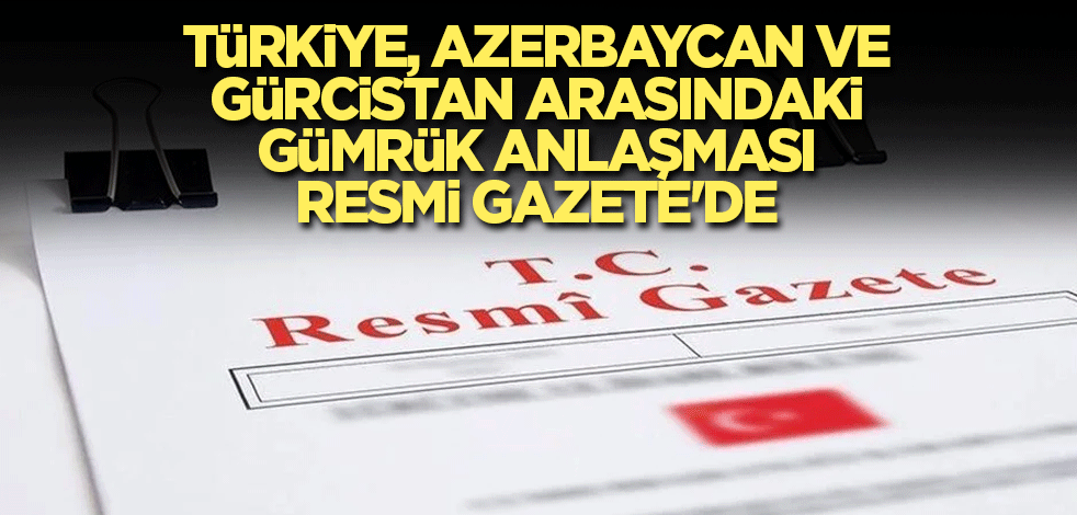 Türkiye, Azerbaycan ve Gürcistan arasındaki gümrük anlaşması Resmi Gazete'de