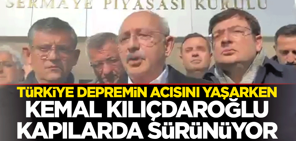 Türkiye depremin acısını yaşarken Kılıçdaroğlu kapılarda sürünüyor