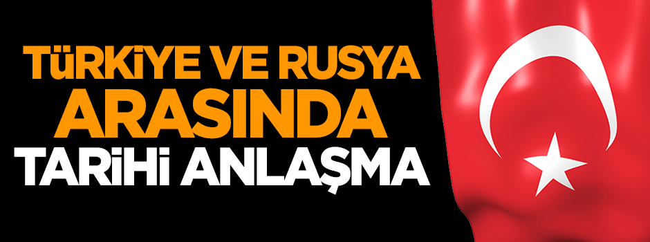 Türkiye ile Rusya arasında tarihi anlaşma!