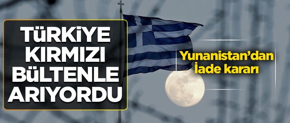 Türkiye kırmızı bültenle arıyordu… Yunanistan’dan iade kararı