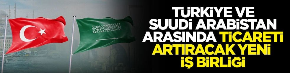 Türkiye-Suudi Arabistan arasında ticareti artıracak yeni iş birliği