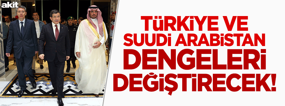 Türkiye - Suudi Arabistan dengeleri değiştirecek