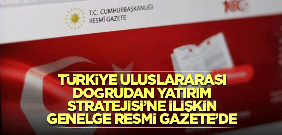 Türkiye Uluslararası Doğrudan Yatırım Stratejisi’ne ilişkin genelge Resmi Gazete’de