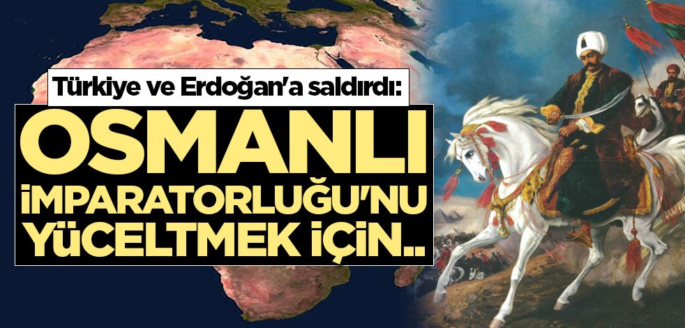 Türkiye ve Erdoğan'a saldırdı: Osmanlı İmparatorluğu'nu yüceltmek için..