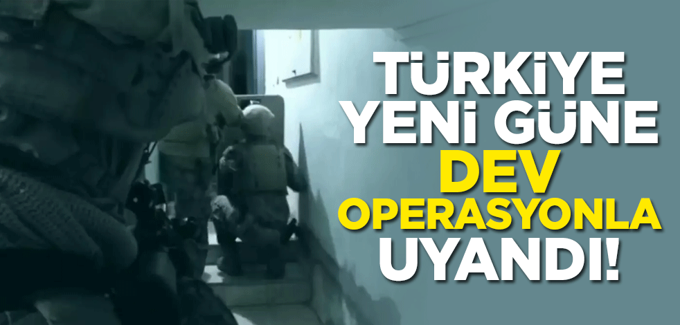 Türkiye yeni güne dev operasyonla uyandı!