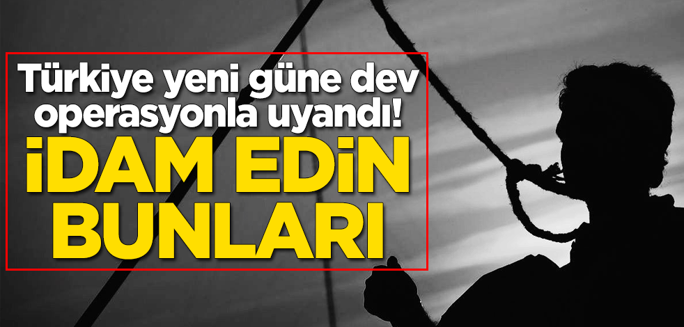 Türkiye yeni güne dev operasyonla uyandı! İdam edin bunları