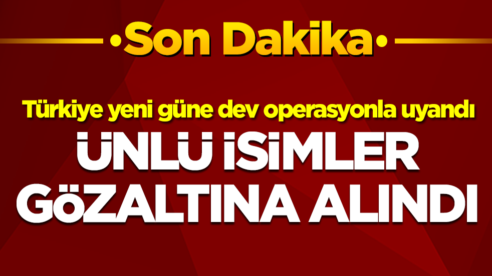 Türkiye yeni güne dev operasyonla uyandı: Ünlü isimler gözaltına alındı