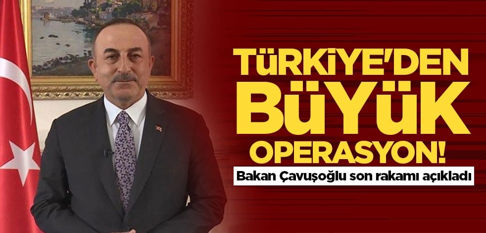 Türkiye'den büyük operasyon! Bakan Çavuşoğlu son sayıyı açıkladı