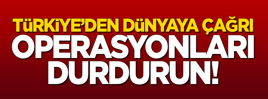 Türkiye'den dünyaya çağrı: Operasyonları durdurun!