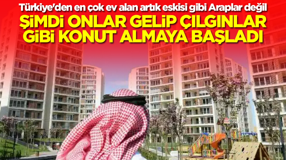 Türkiye'den en çok ev alan artık eskisi gibi Araplar değil! Şimdi onlar gelip çılgınlar gibi konut almaya başladılar
