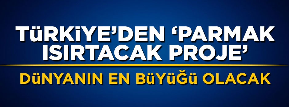 Türkiye'den parmak ısırtacak proje! Dünyanın en büyüğü olacak