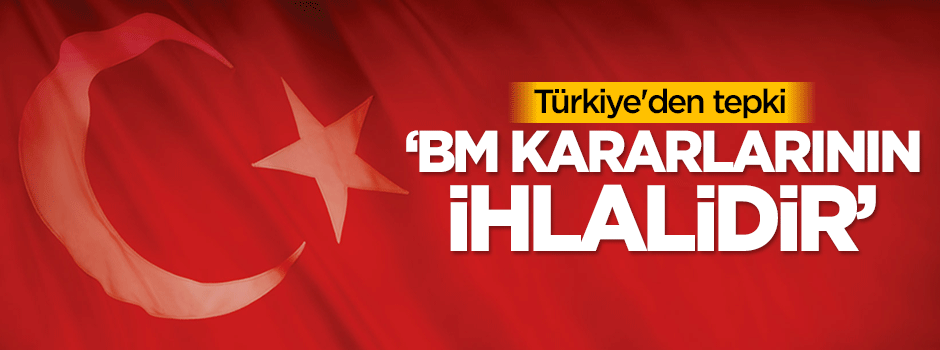 Türkiye'den tepki: BM kararlarının ihlalidir