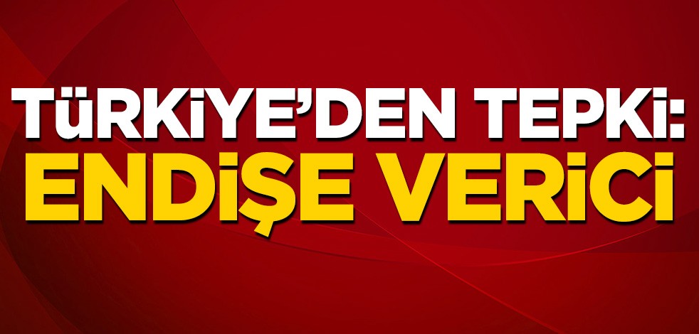 Türkiye'den tepki: Endişe verici