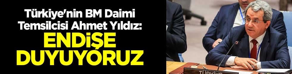 Türkiye'nin BM Daimi Temsilcisi Ahmet Yıldız: Endişe duyuyoruz
