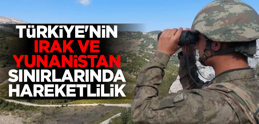 Türkiye'nin Irak ve Yunanistan sınırlarında hareketlilik