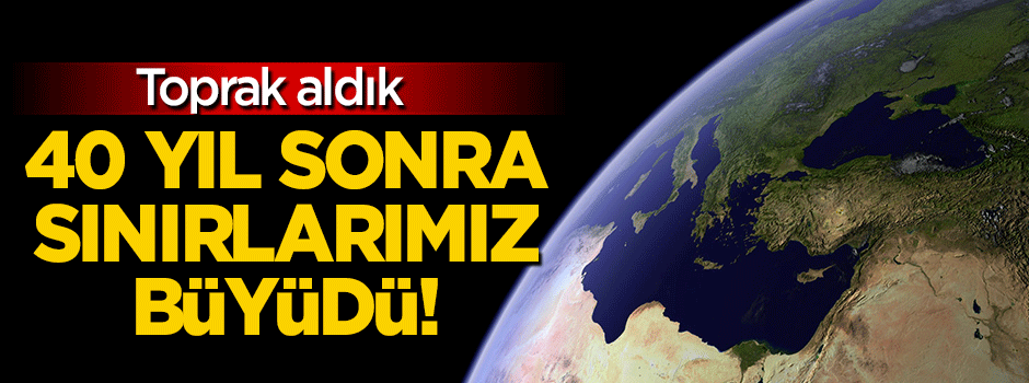 Türkiye'nin sınırları 40 yıl sonra büyüdü!